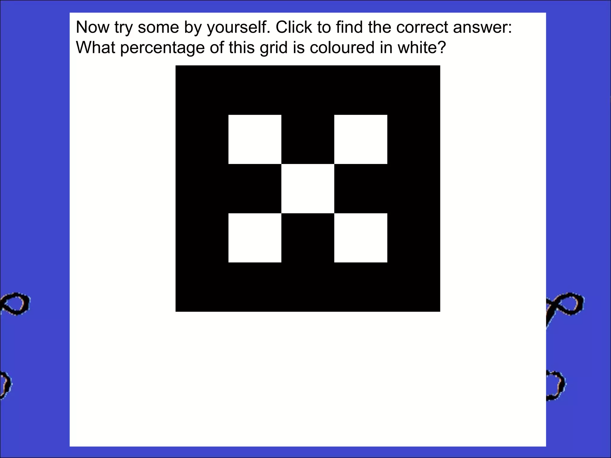 Now try some by yourself. Click to find the correct answer:
What percentage of this grid is coloured in white?

 