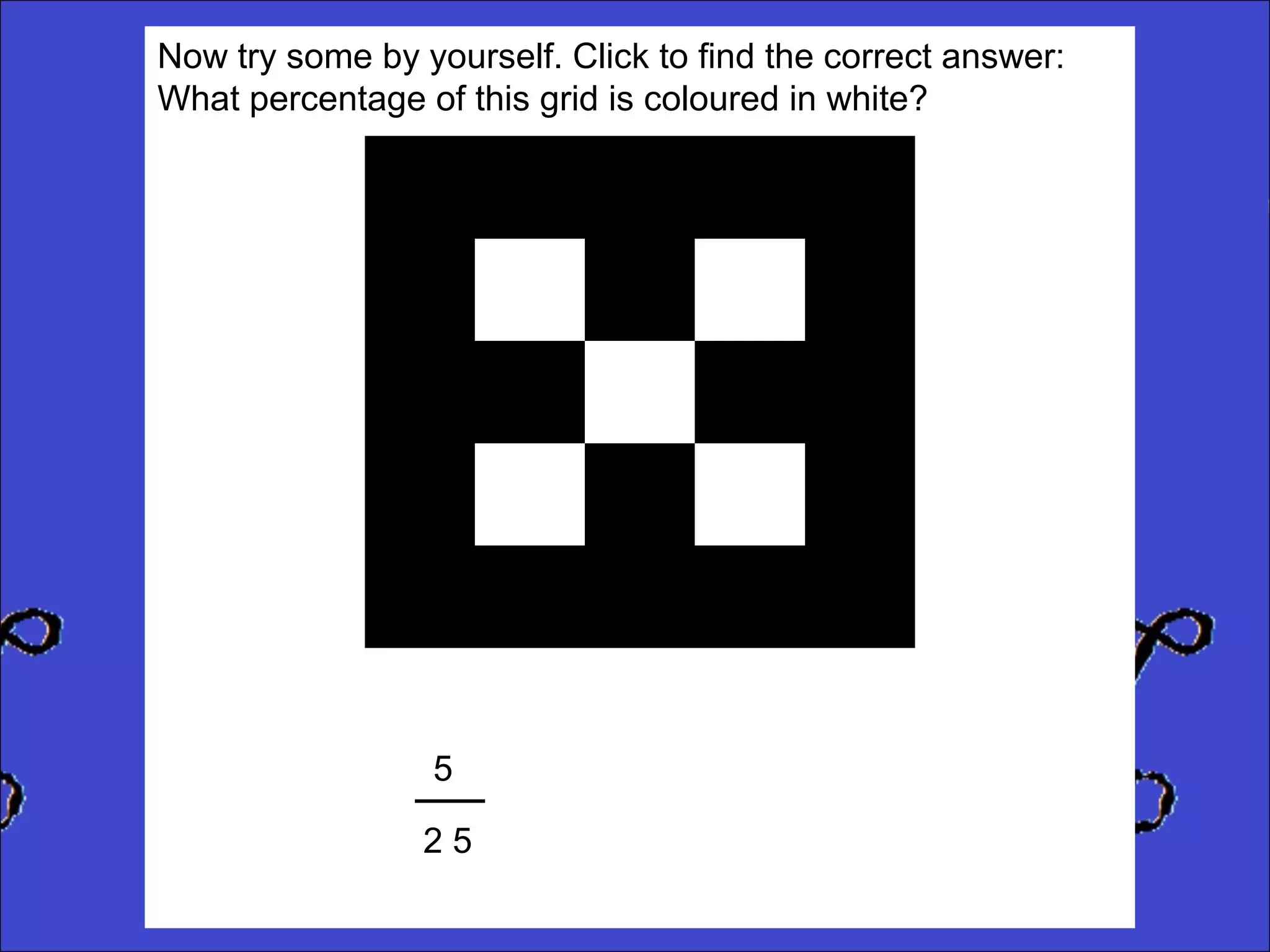 Now try some by yourself. Click to find the correct answer:
What percentage of this grid is coloured in white?

5
25

 