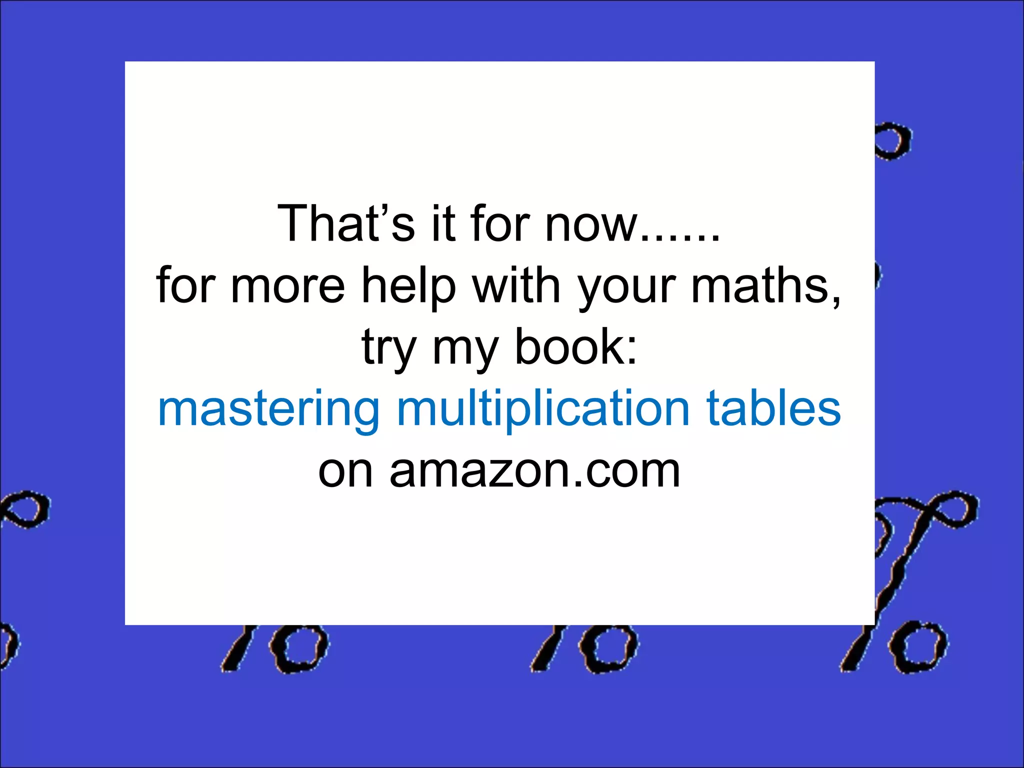 That’s it for now......
for more help with your maths,
try my book:
mastering multiplication tables
on amazon.com

 