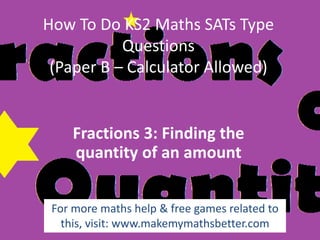 How To Do KS2 Maths SATs Type
Questions
(Paper B – Calculator Allowed)

Fractions 3: Finding the
quantity of an amount
For more maths help & free games related to
this, visit: www.makemymathsbetter.com

 
