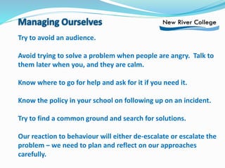 Try to avoid an audience.
Avoid trying to solve a problem when people are angry. Talk to
them later when you, and they are calm.
Know where to go for help and ask for it if you need it.
Know the policy in your school on following up on an incident.
Try to find a common ground and search for solutions.
Our reaction to behaviour will either de-escalate or escalate the
problem – we need to plan and reflect on our approaches
carefully.
 