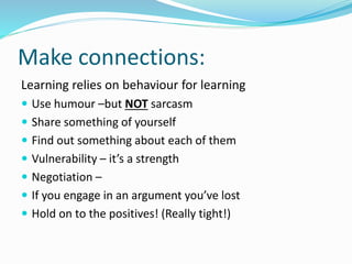 Make connections:
Learning relies on behaviour for learning
 Use humour –but NOT sarcasm
 Share something of yourself
 Find out something about each of them
 Vulnerability – it’s a strength
 Negotiation –
 If you engage in an argument you’ve lost
 Hold on to the positives! (Really tight!)
 