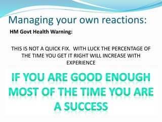 Managing your own reactions:
HM Govt Health Warning:
THIS IS NOT A QUICK FIX. WITH LUCK THE PERCENTAGE OF
THE TIME YOU GET IT RIGHT WILL INCREASE WITH
EXPERIENCE
DON’T LET IT GET YOU DOWN
 
