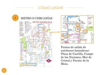 CÓMO LLEGAR 
1 METRO O CERCANÍAS 
Puntos de salida de 
autobuses lanzaderas: 
Plaza de Castilla, Campo 
de las Naciones, Mar de 
Cristal y Fuente de la 
Mora. 
11 
 