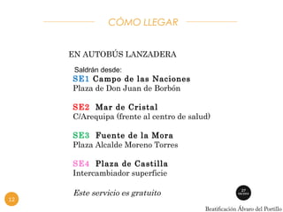 CÓMO LLEGAR 
EN AUTOBÚS LANZADERA 
Saldrán desde: 
SE1 Campo de las Naciones 
Plaza de Don Juan de Borbón 
SE2 Mar de Cristal 
C/Arequipa (frente al centro de salud) 
SE3 Fuente de la Mora 
Plaza Alcalde Moreno Torres 
SE4 Plaza de Castilla 
Intercambiador superficie 
Este servicio es gratuito 
12 
 