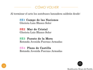 CÓMO VOLVER 
Al terminar el acto los autobuses lanzadera saldrán desde: 
SE1 Campo de las Naciones 
Glorieta Luis Blanco Soler 
SE2 Mar de Cristal 
Glorieta Luis Blanco Soler 
SE3 Fuente de la Mora 
Rotonda Avenida Fuerzas Armadas 
SE4 Plaza de Castilla 
Rotonda Avenida Fuerzas Armadas 
13 
 