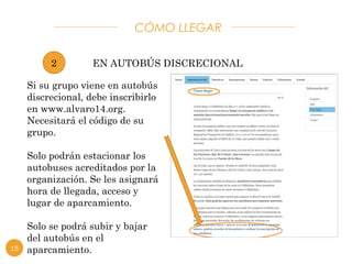 CÓMO LLEGAR 
EN AUTOBÚS DISCRECIONAL 
2 
Si su grupo viene en autobús 
discrecional, debe inscribirlo 
en www.alvaro14.org. 
Necesitará el código de su 
grupo. 
Solo podrán estacionar los 
autobuses acreditados por la 
organización. Se les asignará 
hora de llegada, acceso y 
lugar de aparcamiento. 
Solo se podrá subir y bajar 
del autobús en el 
15 aparcamiento. 
 