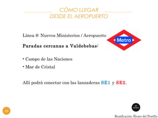 CÓMO LLEGAR 
DESDE EL AEROPUERTO 
Línea 8: Nuevos Ministerios / Aeropuerto T4. 
Paradas cercanas a Valdebebas: 
• Campo de las Naciones 
• Mar de Cristal 
Allí podrá conectar con las lanzaderas SE1 y SE2. 
16 
 