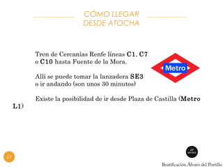 Tren de Cercanías Renfe líneas C1, C7 
o C10 hasta Fuente de la Mora. 
Allí se puede tomar la lanzadera SE3 
o ir andando (son unos 30 minutos) 
Existe la posibilidad de ir desde Plaza de Castilla (Metro 
L1) 
CÓMO LLEGAR 
DESDE ATOCHA 
17 
 