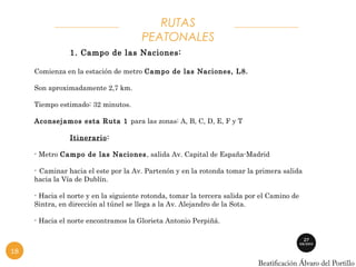 RUTAS 
PEATONALES 
1. Campo de las Naciones: 
Comienza en la estación de metro Campo de las Naciones, L8. 
Son aproximadamente 2,7 km. 
Tiempo estimado: 32 minutos. 
Aconsejamos esta Ruta 1 para las zonas: A, B, C, D, E, F y T 
Itinerario: 
- Metro Campo de las Naciones, salida Av. Capital de España-Madrid 
- Caminar hacia el este por la Av. Partenón y en la rotonda tomar la primera salida 
hacia la Vía de Dublín. 
- Hacia el norte y en la siguiente rotonda, tomar la tercera salida por el Camino de 
Sintra, en dirección al túnel se llega a la Av. Alejandro de la Sota. 
- Hacia el norte encontramos la Glorieta Antonio Perpiñá. 
18 
 