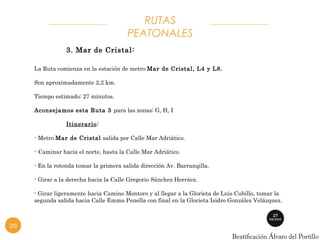 PEATONALES 
3. Mar de Cristal: 
RUTAS 
La Ruta comienza en la estación de metro Mar de Cristal, L4 y L8. 
Son aproximadamente 2,2 km. 
Tiempo estimado: 27 minutos. 
Aconsejamos esta Ruta 3 para las zonas: G, H, I 
Itinerario: 
- Metro Mar de Cristal salida por Calle Mar Adriático. 
- Caminar hacia el norte, hasta la Calle Mar Adriático. 
- En la rotonda tomar la primera salida dirección Av. Barranqilla. 
- Girar a la derecha hacia la Calle Gregorio Sánchez Herráez. 
- Girar ligeramente hacia Camino Montoro y al llegar a la Glorieta de Luis Cubillo, tomar la 
segunda salida hacia Calle Emma Penella con final en la Glorieta Isidro González Velázquez. 
20 
 