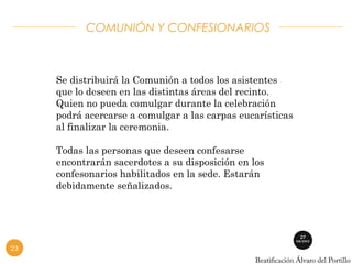 COMUNIÓN Y CONFESIONARIOS 
Se distribuirá la Comunión a todos los asistentes 
que lo deseen en las distintas áreas del recinto. 
Quien no pueda comulgar durante la celebración 
podrá acercarse a comulgar a las carpas eucarísticas 
al finalizar la ceremonia. 
Todas las personas que deseen confesarse 
encontrarán sacerdotes a su disposición en los 
confesonarios habilitados en la sede. Estarán 
debidamente señalizados. 
23 
 