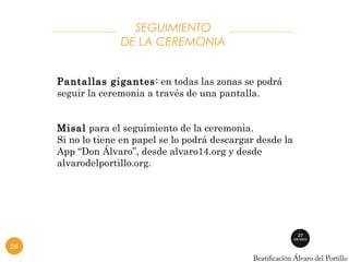 SEGUIMIENTO 
DE LA CEREMONIA 
Pantallas gigantes: en todas las zonas se podrá 
seguir la ceremonia a través de una pantalla. 
Misal para el seguimiento de la ceremonia. 
Si no lo tiene en papel se lo podrá descargar desde la 
App “Don Álvaro”, desde alvaro14.org y desde 
alvarodelportillo.org. 
26 
 