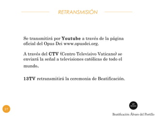 RETRANSMISIÓN 
Se transmitirá por Youtube a través de la página 
oficial del Opus Dei www.opusdei.org. 
A través del CTV (Centro Televisivo Vaticano) se 
enviará la señal a televisiones católicas de todo el 
mundo. 
13TV retransmitirá la ceremonia de Beatificación. 
27 
 