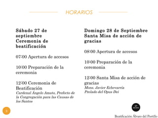 HORARIOS 
Sábado 27 de 
septiembre 
Ceremonia de 
beatificación 
07:00 Apertura de accesos 
10:00 Preparación de la 
ceremonia 
12:00 Ceremonia de 
Beatificación 
Cardenal Ángelo Amato, Prefecto de 
la Congregación para las Causas de 
los Santos 
Domingo 28 de Septiembre 
Santa Misa de acción de 
gracias 
08:00 Apertura de accesos 
10:00 Preparación de la 
ceremonia 
12:00 Santa Misa de acción de 
gracias 
Mons. Javier Echevarría 
Prelado del Opus Dei 
3 
 