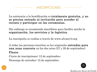 INSCRIPCIONES 
La asistencia a la beatificación es totalmente gratuita, y no 
se precisa entrada ni invitación para acceder al 
recinto y participar en las ceremonias. 
Sin embargo se recomienda inscribirse pues facilita mucho la 
organización, los servicios y la logística. 
La inscripción se realiza a través de www.alvaro14.org 
A todas las personas inscritas se les asignarán entradas para 
una zona concreta en los dos actos (27 y 28 de septiembre). 
Plazos 
Cierre de inscripciones: 12 de septiembre. 
Descarga de entradas: 15 de septiembre. 
4 
 