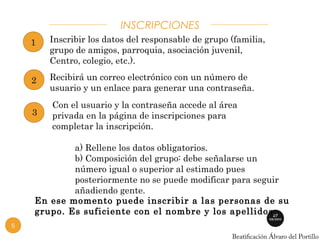 INSCRIPCIONES 
Inscribir los datos del responsable de grupo (familia, 
grupo de amigos, parroquia, asociación juvenil, 
Centro, colegio, etc.). 
1 
5 
Recibirá un correo electrónico con un número de 
usuario y un enlace para generar una contraseña. 
2 
3 
Con el usuario y la contraseña accede al área 
privada en la página de inscripciones para 
completar la inscripción. 
a) Rellene los datos obligatorios. 
b) Composición del grupo: debe señalarse un 
número igual o superior al estimado pues 
posteriormente no se puede modificar para seguir 
añadiendo gente. 
En ese momento puede inscribir a las personas de su 
grupo. Es suficiente con el nombre y los apellidos. 
 