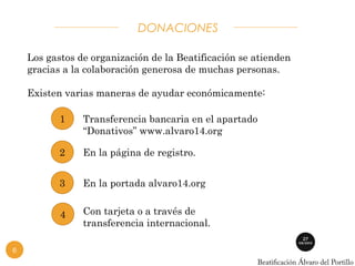 DONACIONES 
Los gastos de organización de la Beatificación se atienden 
gracias a la colaboración generosa de muchas personas. 
Existen varias maneras de ayudar económicamente: 
Transferencia bancaria en el apartado 
“Donativos” www.alvaro14.org 
1 
6 
2 En la página de registro. 
3 En la portada alvaro14.org 
Con tarjeta o a través de 
transferencia internacional. 
4 
 