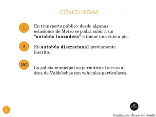 CÓMO LLEGAR 
En transporte público: desde algunas 
estaciones de Metro se podrá subir a un 
“autobús lanzadera” o tomar una ruta a pie. 
En autobús discrecional previamente 
inscrito. 
La policía municipal no permitirá el acceso al 
área de Valdebebas con vehículos particulares. 
1 
2 
NO 
9 
 