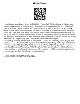 Merlin Towers
1. Introduction Alton Towers Resort the UK s No. 1 Theme Park (Merlin Groups, 2015) has closed
after the incident on the £18 million Smiler rollercoaster, which was launched in 2013. The horrific
crash occurred on Tuesday 2nd July 2015 where 16 people were hit by an empty carriage, with 4
people being seriously injured (Simpson and Barnes, 2015). Due to the incident at Alton Towers the
Resort was closed for 6 days, which left a massive impact on sales, shares and other businesses. The
aim of this essay is to discuss how the recent incident at Alton Towers has affected their sales, shares
and the overall microeconomics of other businesses. Firstly I will look at how the incident has affected
the business in a range of ways and ... Show more content on Helpwriting.net ...
The company possesses 99 attractions in 22 countries (Thomas and Armstrong, 2013), ranging from
Legoland to Sea Life Centre and many more. Merlin Entertainments being such a large multinational
company would not be affected by the Alton Towers incident as of 2012 they generated revenue of
£1.1billon (Thomas and Armstrong, 2013). Henceforward the recent incident would not affect the
business as they own multiple attractions worldwide, which they could promote to compensate and
overcome sales lost from Alton Towers closure due to the
... Get more on HelpWriting.net ...
 
