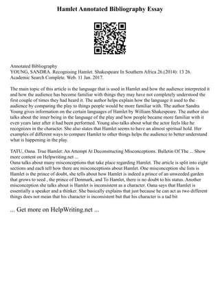 Hamlet Annotated Bibliography Essay
Annotated Bibliography
YOUNG, SANDRA. Recognising Hamlet. Shakespeare In Southern Africa 26.(2014): 13 26.
Academic Search Complete. Web. 11 Jan. 2017.
The main topic of this article is the language that is used in Hamlet and how the audience interpreted it
and how the audience has become familiar with things they may have not completely understood the
first couple of times they had heard it. The author helps explain how the language it used to the
audience by comparing the play to things people would be more familiar with. The author Sandra
Young gives information on the certain languages of Hamlet by William Shakespeare. The author also
talks about the inner being in the language of the play and how people became more familiar with it
even years later after it had been performed. Young also talks about what the actor feels like he
recognizes in the character. She also states that Hamlet seems to have an almost spiritual hold. Her
examples of different ways to compare Hamlet to other things helps the audience to better understand
what is happening in the play.
TATU, Oana. True Hamlet: An Attempt At Deconstructing Misconceptions. Bulletin Of The ... Show
more content on Helpwriting.net ...
Oana talks about many misconceptions that take place regarding Hamlet. The article is split into eight
sections and each tell how there are misconceptions about Hamlet. One misconception she lists is
Hamlet is the prince of doubt, she tells about how Hamlet is indeed a prince of an unweeded garden
that grows to seed , the prince of Denmark, and To Hamlet, there is no doubt to his status. Another
misconception she talks about is Hamlet is inconsistent as a character. Oana says that Hamlet is
essentially a speaker and a thinker. She basically explains that just because he can act as two different
things does not mean that his character is inconsistent but that his character is a tad bit
... Get more on HelpWriting.net ...
 