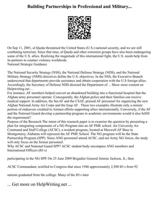 Building Partnerships in Professional and Military...
On Sep 11, 2001, al Qaeda threatened the United States (U.S.) national security, and we are still
combating terrorism. Since that time, al Qaeda and other extremist groups have also been endangering
some of the U.S. allies. Realizing the magnitude of this international fight, the U.S. needs help from
its partners to counter violence worldwide.
National Strategic Guidance
The National Security Strategy (NSS), the National Defense Strategy (NDS), and the National
Military Strategy (NMS) directives define the U.S. objectives. In the NSS, the Executive Branch
underscored that departments provide assistance and obtain cooperation with the U.S foreign allies.
Accordingly, the Secretary of Defense NDS directed the Department of ... Show more content on
Helpwriting.net ...
For instance, AF members helped convert an abandoned building into a functional hospital that the
Afghan army personnel operate. Consequently, the Afghan police and their families can receive
medical support. In addition, the SecAF and the CSAF, praised AF personnel for organizing the new
Afghan National Army Air Corps and the Iraqi AF . These two examples illustrate only a minute
portion of endeavors credited to Airmen efforts supporting allies internationally. Conversely, if the AF
and the National Guard develop a partnership program in academic environments would it also fulfill
the requirement?
Purpose of the Research The intent of this research paper is to examine the question by presenting a
plan for integrating components of a NG Program into an AF PME school. Air University Air
Command and Staff College (ACSC), a resident program, located at Maxwell AF Base in
Montgomery, Alabama will represent the AF PME School. The NG program will be the State
Partnership Program (SPP). Since ANG personnel attend ACSC, and not Army NG forces, the study
will only focus on the former personnel.
Why ACSC and National Guard SPP? ACSC student body encompass ANG members and
International Officers (IO s)
participating in the NG SPP. On 25 June 2009 Brigadier General Jimmie Jackson, Jr., then
ACSC Commandant, testified to Congress that since 1946 approximately 2,500 IO s from 92
nations graduated from the college. Many of the IO s later
... Get more on HelpWriting.net ...
 