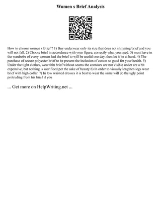 Women s Brief Analysis
How to choose women s Brief ? 1) Buy underwear only its size that does not slimming brief and you
will not fall. 2) Choose brief in accordance with your figure, correctly what you need. 3) must have in
the wardrobe of every woman had the brief to will be useful one day, then let it be at hand. 4) The
purchase of secure polyester brief to be present the inclusion of cotton so good for your health. 5)
Under the tight clothes, wear thin brief without seams the contours are not visible under are a bit
expensive, but nothing is sacrificed per the sake of beauty 6) In order to visually lengthen legs wear
brief with high collar. 7) In low waisted dresses it is best to wear the same will do the ugly point
protruding from his brief if you
... Get more on HelpWriting.net ...
 