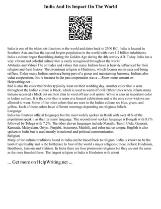 India And Its Impact On The World
India is one of the oldest civilizations in the world and dates back to 2500 BC. India is located in
Southern Asia and has the second largest population in the world with over 1.2 billion inhabitants.
India s culture began flourishing during the Golden Age during the 4th century AD. Today India has a
very vibrant and colorful culture that is easily recognized throughout the world.
Attitudes and Values The attitudes and values that many Indians have is heavily influenced by their
religion and their history. The prominent religion is Hinduism, which focuses on nirvana and being
selfless. Today many Indians embrace being part of a group and maintaining harmony. Indians also
value cooperation, this is because in the past cooperation was a ... Show more content on
Helpwriting.net ...
Red is also the color that brides typically wear on their wedding day. Another color that is seen
throughout the Indian culture is black, which is used to ward off evil. Often times when infants many
Indians received a black dot on their chin to ward off any evil spirits. White is also an important color
in Indian culture. It is the color that is worn at a funeral celebration and is the only color widows are
allowed to wear. Some of the other colors that are seen in the Indian culture are blue, green, and
yellow. Each of these colors have different meanings depending on religious beliefs.
Language
India has fourteen official languages but the most widely spoken in Hindi with over 41% of the
population speak it as their primary language. The second most spoken language is Bengali with 8.1%
followed by Teluga with 7.2%. The other eleven languages include Marathi, Tamil, Urdu, Gujarati,
Kannada, Malayalam, Oriya , Punjabi, Assamese, Maithili, and other native tongue. English is also
spoken in India but is used mostly in national and political communication.
Religion
Many of the cultural traditions found in India can be traced back to religion. India is known to be the
land of spirituality and is the birthplace to four of the world s major religions; these include Hinduism,
Buddhism, Jainism and Sikhism. In India there are four prominent religions but they are not the same
as the ones founded there. The largest religion in India is Hinduism with about
... Get more on HelpWriting.net ...
 