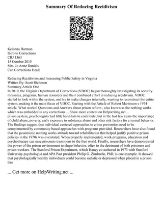 Summary Of Reducing Recidivism
Keionna Harmon
Intro to Corrections
CRJ 1363
15 October 2015
Mrs. Jo Anne Daniels
Can Corrections Heal?
Reducing Recidivism and Increasing Public Safety in Virginia
Written By: Scott Richeson
Summary Article One
In 2010, the Virginia Department of Corrections (VDOC) began thoroughly investigating its security
measures, programs, human resources and their combined effort in reducing recidivism. VDOC
started to look within the system, and try to make changes internally, wanting to reconstruct the entire
system, making it the main focus of VDOC. Starting with the Article of Robert Martinson s 1974
article, What works? Questions and Answers about prison reform , also known as the nothing works
which was embedded in any corrections ... Show more content on Helpwriting.net ...
prison system, psychologists had little hard data to contribute, but in the last few years the importance
of child abuse, poverty, early exposure to substance abuse and other risk factors for criminal behavior.
The findings suggest that individual centered approaches to crime prevention need to be
complemented by community based approaches with programs provided. Researchers have also found
that the pessimistic nothing works attitude toward rehabilitation that helped justify punitive prison
policies in the 1970s was overstated. When properly implemented, work programs, education and
psychotherapy can ease prisoners transitions to the free world. Finally, researchers have demonstrated
the power of the prison environment to shape behavior, often to the detriment of both prisoners and
prison workers. The Stanford Prison Experiment, which Haney co authored in 1973 with Stanford
University psychologist and APA Past president Philip G. Zimbardo, PhD, is one example. It showed
that psychologically healthy individuals could become sadistic or depressed when placed in a prison
like
... Get more on HelpWriting.net ...
 