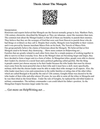 Thesis About The Mongols
Interpretation
Historians and experts believed that Mongols are the fiercest nomadic group in Asia. Matthew Paris,
13th century chronicler, described the Mongols as They are inhuman...more like monsters than men.
The common trait about the Mongol leaders is that all of them use brutality to punish their enemies.
They believe that they are the scourges of God that were sent from Heaven to punish those who do
bad things or evildoers as they call it. Despite their cruelty, Mongols were hospitable to their visitors
and it was proved by famous merchant Marco Polo on his book, The Travels of Marco Polo.
Our group partially believe the claims of historians about the Mongols. We believed that at first
Mongols used to be brutal, they destroying ... Show more content on Helpwriting.net ...
Families that are greatly related to each other form clans for a simple purpose of working together in
able to survive in their everyday lives. But as the Mongol clans are becoming larger and larger, they
have decided to form a larger unit in a form of tribes. In Mongolian tribes, people were able to choose
their leaders by election in a social feast and a political gathering called quiriltai. But the thing
is,people cannot just choose anyone to be their leader because the tribe leader that must be chosen
must come from the most powerful clan in their tribe and it must have a skill, more specifically,
military skills that the chosen leader must be able to make their tribe stronger in all aspects. Also, the
tribe leader must have a ties and connections to the noble families or ruling clan of the other tribes
which are called Borjigid or Kiyad.By the end of 12th century, Genghis Khan was elected to be the
tribe leader of their tribe and after almost 20 years, he was able to unite all the tribes in Mongolia and
he was then titled as the Great Khan . Under the rule of Genghis, he replaced the old tribal leaders to
military commanders. The military commander s son could inherit his father s position. As the
Mongolian Empire becomes larger under his rule,
... Get more on HelpWriting.net ...
 