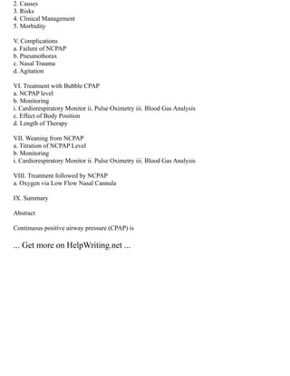 2. Causes
3. Risks
4. Clinical Management
5. Morbidity
V. Complications
a. Failure of NCPAP
b. Pneumothorax
c. Nasal Trauma
d. Agitation
VI. Treatment with Bubble CPAP
a. NCPAP level
b. Monitoring
i. Cardiorespiratory Monitor ii. Pulse Oximetry iii. Blood Gas Analysis
c. Effect of Body Position
d. Length of Therapy
VII. Weaning from NCPAP
a. Titration of NCPAP Level
b. Monitoring
i. Cardiorespiratory Monitor ii. Pulse Oximetry iii. Blood Gas Analysis
VIII. Treatment followed by NCPAP
a. Oxygen via Low Flow Nasal Cannula
IX. Summary
Abstract
Continuous positive airway pressure (CPAP) is
... Get more on HelpWriting.net ...
 