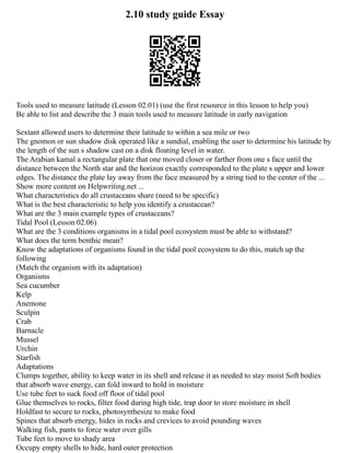 2.10 study guide Essay
Tools used to measure latitude (Lesson 02.01) (use the first resource in this lesson to help you)
Be able to list and describe the 3 main tools used to measure latitude in early navigation
Sextant allowed users to determine their latitude to within a sea mile or two
The gnomon or sun shadow disk operated like a sundial, enabling the user to determine his latitude by
the length of the sun s shadow cast on a disk floating level in water.
The Arabian kamal a rectangular plate that one moved closer or farther from one s face until the
distance between the North star and the horizon exactly corresponded to the plate s upper and lower
edges. The distance the plate lay away from the face measured by a string tied to the center of the ...
Show more content on Helpwriting.net ...
What characteristics do all crustaceans share (need to be specific)
What is the best characteristic to help you identify a crustacean?
What are the 3 main example types of crustaceans?
Tidal Pool (Lesson 02.06)
What are the 3 conditions organisms in a tidal pool ecosystem must be able to withstand?
What does the term benthic mean?
Know the adaptations of organisms found in the tidal pool ecosystem to do this, match up the
following
(Match the organism with its adaptation)
Organisms
Sea cucumber
Kelp
Anemone
Sculpin
Crab
Barnacle
Mussel
Urchin
Starfish
Adaptations
Clumps together, ability to keep water in its shell and release it as needed to stay moist Soft bodies
that absorb wave energy, can fold inward to hold in moisture
Use tube feet to suck food off floor of tidal pool
Glue themselves to rocks, filter food during high tide, trap door to store moisture in shell
Holdfast to secure to rocks, photosynthesize to make food
Spines that absorb energy, hides in rocks and crevices to avoid pounding waves
Walking fish, pants to force water over gills
Tube feet to move to shady area
Occupy empty shells to hide, hard outer protection
 