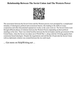Relationship Between The Soviet Union And The Western Power
The association between the Soviet Union and the Western powers were prompted by a complicated
interplay of ideological, political and economical factors, this leading to the shifts in weary
cooperation and often discontented superpower rivalry as the years went on. The Soviet Union went
through different phases of relations between the Western Powers depending on their political
standings at the time. There was initial hostility between the Soviet leaders and the government of the
United States, when the Soviet was taken out of World War 1, along with the US being against their
communist based ideologies. Despite the negotiations and aid that the US provide the Soviet Union
with no diplomatic relation was created between the two until much
... Get more on HelpWriting.net ...
 