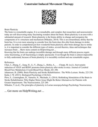 Constraint Induced Movement Therapy
Brain Plasticity
The brain is a remarkable engine. It is so remarkable, and complex that researchers and neuroscientist
today are still discovering many fascinating wonders about the brain. Brain plasticity is an area with a
substantial amount of research. Brain plasticity is the brains ability to change and reorganize the
components of it s structures and mechanism (Mikadze, 2014). This is an extraordinary ability that the
brain has. It is even more amazing to consider how the brain does this after brain damage in stroke
patients. In order to comprehend just how wonderful brain plasticity after brain damage due to stroke
is, it is important to consider the different types of stokes, several theories, ideas and techniques that
increases brain ... Show more content on Helpwriting.net ...
Knowing that the brain can undergo incredible damage and through many different process regain
some functioning, or all functioning is simply spectacular. Even though the brain is almost impossible
to fully understand, because of brain plasticity it is incredibly resilient and one remarkable engine.
References
Chen, J., Zhang, C., Jiang, H., Li, Y., Zhang, L., Robin, A., . . . Chopp, M. (n.d.). Atorvastatin
induction of VEGF and BDNF promotes brain plasticity after stroke in mice. Journal of Cerebral
Blood Flow Metabolism J Cereb Blood Flow Metab, 281 290.
Johansson, B. (2000). Brain Plasticity and Stroke Rehabilitation : The Willis Lecture. Stroke, 223 230.
Kalat, J. W. (2013). Biological Psychology (11th Ed.).
Plow, E., Cunningham, D., Varnerin, N., Machado, A. (2014). Rethinking Stimulation of the Brain in
Stroke Rehabilitation: Why Higher Motor Areas Might Be Better Alternatives for Patients with
Greater Impairments. The Neuroscientist, 225 240.
Mikadze, Y. (n.d.). The principles of plasticity in Lurian neuropsychology.Psychology Neuroscience,
... Get more on HelpWriting.net ...
 