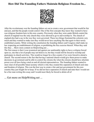How Did The Founding Fathers Maintain Religious Freedom In...
After the revolutionary war the founding fathers set out to create a new government that would be fair
and just, and that the people would control. One of the first concepts they knew they wanted to have
was religious freedom here in this new country. Previously when they were under British control the
church of england was the only church they were allowed to go to and worship in. The church of
england also had a say in the way they were governed. These two things frustrated the colonists very
much and they wanted to make sure they would never have anything like that again in their newly
established country. While writing the constitution the founding fathers said Congress shall make no
law respecting an establishment of religion, or prohibiting the free exercise thereof. When they said
this they ... Show more content on Helpwriting.net ...
The first reason is that it was tyrannical and against our unalienable rights to have a religion forced
upon us, one that a lot of people may not believe in, but they would still be forced to worship and
participate in church activities. This would no longer be a free country if we were forced to attend a
church. The second reason is the fact that having a national church would give them power to make
decisions in government and be able to control the citizens the when the citizens should have absolute
power over all laws being voted on and all elected representatives. The founding fathers wanted to
steer clear of all possible future tyranny which is why they created this separation of church and state
and freedom of religion. This was the best way to create a fair and just government for this new
country they just fought for to keep. If we did not have separation of church and state then I would not
be a free man writing this essay and I would most likely be forced to delete all of
... Get more on HelpWriting.net ...
 