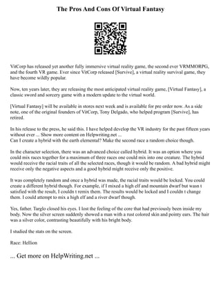 The Pros And Cons Of Virtual Fantasy
VitCorp has released yet another fully immersive virtual reality game, the second ever VRMMORPG,
and the fourth VR game. Ever since VitCorp released [Survive], a virtual reality survival game, they
have become wildly popular.
Now, ten years later, they are releasing the most anticipated virtual reality game, [Virtual Fantasy], a
classic sword and sorcery game with a modern update to the virtual world.
[Virtual Fantasy] will be available in stores next week and is available for pre order now. As a side
note, one of the original founders of VitCorp, Tony Delgado, who helped program [Survive], has
retired.
In his release to the press, he said this. I have helped develop the VR industry for the past fifteen years
without ever ... Show more content on Helpwriting.net ...
Can I create a hybrid with the earth elemental? Make the second race a random choice though.
In the character selection, there was an advanced choice called hybrid. It was an option where you
could mix races together for a maximum of three races one could mix into one creature. The hybrid
would receive the racial traits of all the selected races, though it would be random. A bad hybrid might
receive only the negative aspects and a good hybrid might receive only the positive.
It was completely random and once a hybrid was made, the racial traits would be locked. You could
create a different hybrid though. For example, if I mixed a high elf and mountain dwarf but wasn t
satisfied with the result, I couldn t remix them. The results would be locked and I couldn t change
them. I could attempt to mix a high elf and a river dwarf though.
Yes, father. Targlo closed his eyes. I lost the feeling of the core that had previously been inside my
body. Now the silver screen suddenly showed a man with a rust colored skin and pointy ears. The hair
was a silver color, contrasting beautifully with his bright body.
I studied the stats on the screen.
Race: Hellion
... Get more on HelpWriting.net ...
 