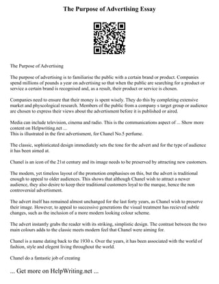 The Purpose of Advertising Essay
The Purpose of Advertising
The purpose of advertising is to familiarise the public with a certain brand or product. Companies
spend millions of pounds a year on advertising so that when the public are searching for a product or
service a certain brand is recognised and, as a result, their product or service is chosen.
Companies need to ensure that their money is spent wisely. They do this by completing extensive
market and physcological research. Members of the public from a company s target group or audience
are chosen to express their views about the advertisment before it is published or aired.
Media can include television, cinema and radio. This is the communications aspect of ... Show more
content on Helpwriting.net ...
This is illustrated in the first advertisment, for Chanel No.5 perfume.
The classic, sophisticated design immediately sets the tone for the advert and for the type of audience
it has been aimed at.
Chanel is an icon of the 21st century and its image needs to be preserved by attracting new customers.
The modern, yet timeless layout of the promotion emphasises on this, but the advert is traditional
enough to appeal to older audiences. This shows that although Chanel wish to attract a newer
audience, they also desire to keep their traditional customers loyal to the marque, hence the non
controversial advertisment.
The advert itself has remained almost unchanged for the last forty years, as Chanel wish to preserve
their image. However, to appeal to successive generations the visual treatment has recieved subtle
changes, such as the inclusion of a more modern looking colour scheme.
The advert instantly grabs the reader with its striking, simplistic design. The contrast between the two
main colours adds to the classic meets modern feel that Chanel were aiming for.
Chanel is a name dating back to the 1930 s. Over the years, it has been associated with the world of
fashion, style and elegent living throughout the world.
Chanel do a fantastic job of creating
... Get more on HelpWriting.net ...
 