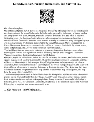 Lifestyle, Social Grouping, Interactions, and Survival in...
Out of the silent planet
Out of the silent planet by C.S Lewis is a novel that denotes the difference between the social system
on planet earth and the planet Malacandra. In Malacandra, groups live in harmony with one another
and complement each other. On earth, the social system is brutal and evil. The novel is a science
fiction that covers Dr. Ransoms (major character) adventures and encounters on a planet that is
entirely different from earth. Ransoms lands into this planet by accident after being kidnapped by two
evil men (Devine and Weston) and transported to the planet Malacandra (Mars) by spacecraft. In
Planet Malacandra, Ransoms encounters the three different creatures that inhabit the planet, hrossa,
sorns, and pfifltriggi. He ... Show more content on Helpwriting.net ...
This is different to what happens on earth where groups are in constant dominance wars, often
breaking into factions that regard each other as inherently inferior. The kidnappers, Devine and
Weston represent this dominance character of Earthly beings.
On earth, people are self centered and do not care for each other. In contrast, On Malacandra, various
species live and work together (Gibbons 88). There three intelligent species in Malacandra and their
differences of knowledge is their strength. The pfifltriggi excavate and makes things out of their
excavation, the Seroni are the master of knowledge and the hrossa were poets (Lewis, 68). Even with
these different talents, there is no group that wants to dominate the other. They know that they have
differences but have accepted them since they can talk to each other, they can cooperate, and they
have the same ethics (Lewis 156).
The leadership system on earth is also different from the other planets. Unlike the earth, all the other
planets have a structured leadership; they have a ruler (Oyarsa). The earth is unruly because people
have no common Oyarsa and this makes people bent. Everyone on earth wants to be a little Oyarsa
himself (Lewis 102). The Oyarsa of Malacandra, in reference to the actions of Devine and Weston of
kidnapping, is surprised how any creature could be so
... Get more on HelpWriting.net ...
 