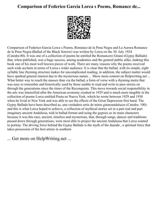 Comparison of Federico García Lorca s Poems, Romance de...
Comparison of Federico García Lorca s Poems, Romance de la Pena Negra and La Aurora Romance
de la Pena Negra (Ballad of the Black Sorrow) was written by Lorca on the 30. July 1924
(Catedra:80). It was one of a collection of poems he entitled the Romancero Gitano (Gypsy Ballads)
that, when published, was a huge success, among academics and the general public alike, making this
book one of his most well known pieces of work. There are many reasons why the poems received
such wide acclaim in terms of Lorca s wider audience: It is clear that the ballad, with its simple, eight
syllable line rhyming structure makes for uncomplicated reading, in addition, the subject matter would
have sparked general interest due to the mysterious nature ... Show more content on Helpwriting.net ...
What better way to reach the masses than via the ballad, a form of verse with a rhyming metre that
was easy to remember and historically used by those unable to read and write to pass stories on
through the generations since the times of the Reconquista. This move towards social responsibility in
the arts was intensified after the American economy crashed in 1929 and is much more tangible in the
collection of poems Lorca entitled Poeta en Nueva York, which he wrote between 1929 and 1930
when he lived in New York and was able to see the effects of the Great Depression first hand. The
Gypsy Ballads have been described as, una verdadera serie de mitos gitanoandaluces (Catedra: 100)
and this is what Lorca hoped to achieve, a collection of mythical stories set in a part real and part
imaginary ancient Andalusia, told in ballad format and using the gypsies as its main characters
because it was this race, ancient, timeless and mysterious, that, through songs, dances and traditions
passed down through generations, were most able to project the ancient Andalusia that Lorca wanted
to portray. The driving force behind the Gypsy Ballads is the myth of the duende , a spiritual force that
takes possession of the best artists in southern
... Get more on HelpWriting.net ...
 