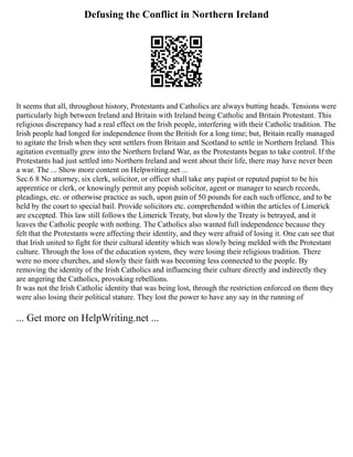 Defusing the Conflict in Northern Ireland
It seems that all, throughout history, Protestants and Catholics are always butting heads. Tensions were
particularly high between Ireland and Britain with Ireland being Catholic and Britain Protestant. This
religious discrepancy had a real effect on the Irish people, interfering with their Catholic tradition. The
Irish people had longed for independence from the British for a long time; but, Britain really managed
to agitate the Irish when they sent settlers from Britain and Scotland to settle in Northern Ireland. This
agitation eventually grew into the Northern Ireland War, as the Protestants began to take control. If the
Protestants had just settled into Northern Ireland and went about their life, there may have never been
a war. The ... Show more content on Helpwriting.net ...
Sec.6 8 No attorney, six clerk, solicitor, or officer shall take any papist or reputed papist to be his
apprentice or clerk, or knowingly permit any popish solicitor, agent or manager to search records,
pleadings, etc. or otherwise practice as such, upon pain of 50 pounds for each such offence, and to be
held by the court to special bail. Provide solicitors etc. comprehended within the articles of Limerick
are excepted. This law still follows the Limerick Treaty, but slowly the Treaty is betrayed, and it
leaves the Catholic people with nothing. The Catholics also wanted full independence because they
felt that the Protestants were affecting their identity, and they were afraid of losing it. One can see that
that Irish united to fight for their cultural identity which was slowly being melded with the Protestant
culture. Through the loss of the education system, they were losing their religious tradition. There
were no more churches, and slowly their faith was becoming less connected to the people. By
removing the identity of the Irish Catholics and influencing their culture directly and indirectly they
are angering the Catholics, provoking rebellions.
It was not the Irish Catholic identity that was being lost, through the restriction enforced on them they
were also losing their political stature. They lost the power to have any say in the running of
... Get more on HelpWriting.net ...
 