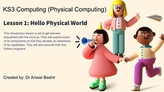 KS3 Computing (Physical Computing)
Created by: Dr Anwar Bashir
This introductory lesson is set to get learners
acquainted with the micro:pi. They will explore some
of its components so that they develop an awareness
of its capabilities. They will also execute their first
Python programs.
 
