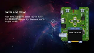 In the next lesson
Well done, in the next lesson you will make
the RGB LED’s sparkle and develop a sound-
to-light system.
 