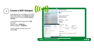 Create a WiFi Hotspot
Using Windows 10 on a Laptop or a PC (fitted
with a WiFi dongle), in the search start typing
mobile hotspot and select 'mobile hotspot
settings’.
On the Mobile hotspot page click on 'Edit'
and enter:
Network name: imagineer
Network password: 123456789
(save the settings, and then switch the
hotspot ON)
 
