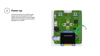 Power-up
Connect the micro:pi to a USB 5V power
supply and move the switch to the ON
position. After about 25 seconds the laptop
will provide an IP address, and this will be
displayed on the OLED.
 