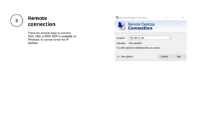Remote
connection
There are several ways to connect,
SSH, VNC or RDP. RDP is available on
Windows, to connect enter the IP
address
 