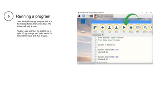 Running a program
Load the tryBuzzer.py program that is in
the micropi folder, then press Run. The
buzzer will play a tune.
Finally, Load and Run the tryLED.py. In
tryOLED.py change the “Hello World” to
some other value and Run it again.
 