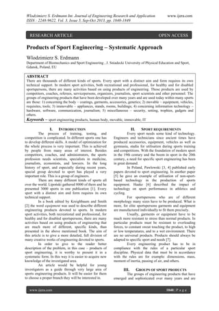 Wlodzimierz S. Erdmann Int. Journal of Engineering Research and Application
ISSN : 2248-9622, Vol. 3, Issue 5, Sep-Oct 2013, pp. 1840-1849

RESEARCH ARTICLE

www.ijera.com

OPEN ACCESS

Products of Sport Engineering – Systematic Approach
Wlodzimierz S. Erdmann
Department of Biomechanics and Sport Engineering , J. Sniadecki University of Physical Education and Sport,
Gdansk, Poland, EU

ABSTRACT
There are thousands of different kinds of sports. Every sport with a distinct aim and form requires its own
technical support. In modern sport activities, both recreational and professional, for healthy and for disabled
sportspersons, there are many activities based on using products of engineering. Those products are used by
competitors, coaches, referees, servicepersons, organizers, journalists, sport scientists and other personnel. The
groups of engineering products that have been developed over many years and are used today within many sports
are those: 1) concerning the body – coatings, garments, accessories, genetics; 2) movable – equipment, vehicles,
requisites, tools; 3) immovable – appliances, stands, rooms, buildings; 4) concerning information technology –
hardware, software, communication, journalism; 5) miscellaneous – security, setting, trophies, gadgets and
others.
Keywords – sport engineering products, human body, movable, immovable, IT

I.

INTRODUCTION

The process of training, testing, and
competition is complicated. In different sports one has
to develop different skills. A model of optimization for
the whole process is very important. This is achieved
by people from many areas of interest. Besides
competitors, coaches, and administrators, the sports
profession needs scientists, specialists in medicine,
journalists, economists, and lawyers. In the long
history of sport, and especially during recent years,
special group devoted to sport has played a very
important role. This is a group of engineers.
There are many different kinds of sports all
over the world. Lipoński gathered 8000 of them and he
presented 3000 sports in one publication [1]. Every
sport with a distinct aim and form requires its own
technical support.
In a book edited by Kreighbaum and Smith
[2] the word equipment was used to describe different
engineering products devoted to sports. In modern
sport activities, both recreational and professional, for
healthy and for disabled sportspersons, there are many
activities based on using products of engineering that
are much more of different, specific kinds, than
presented in the above mentioned book. The aim of
this article is to give a more detailed, full division of
many creative works of engineering devoted to sports.
In order to give to the reader better
description of the problem, in this case – products of
sport engineering, it is worthy to present it in a
systematic form. In this way it is easier to acquire new
knowledge of the investigated area.
An article would be helpful for young
investigators as a guide through very large area of
sports engineering products. It will be easier for them
to choose a proper branch they will be interested in.
www.ijera.com

II.

SPORT REQUIREMENTS

Every sport needs some kind of technology.
Engineers and technicians since ancient times have
produced accessories, equipment, vehicles as well as
gymnasia, stadia for utilisation during sports training
and competitions. With the foundation of modern sport
in the 19th century and the boom in sport in the 20th
century, a need for specific sport engineering has been
in great demand.
In Poland, Pawlowski [3, 4] published early
papers devoted to sport engineering. In another paper
[5] he gave an example of utilisation of non-sportbased technology in the production of sports
equipment. Haake [6] described the impact of
technology on sport performance in athletics and
cycling.
For sportspersons who are of different
morphology many sizes have to be produced. What is
more, for elite sportspersons garments and equipment
are manufactured individually to fit them precisely.
Usually, garments or equipment have to be
much more resistant to stress than normal products. In
particular products must be resistant to overloading
forces, to constant sweat touching the product, to high
or low temperatures, and to a wet environment. There
are no universal products. Products should always be
adapted to specific sport and needs [7].
Every engineering product has to be in
compliance with the rules of a particular sport
discipline. Physical data that must be in accordance
with the rules are for example: dimensions, mass,
moment of inertia, passing of air, and others.

III.

GROUPS OF SPORT PRODUCTS

The groups of engineering products that have
emerged and sophisticated over many years and are
1840 | P a g e

 