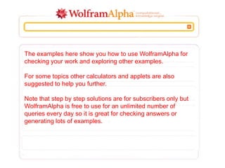 The examples here show you how to use WolframAlpha for
checking your work and exploring other examples.
For some topics other calculators and applets are also
suggested to help you further.
Note that step by step solutions are for subscribers only but
WolframAlpha is free to use for an unlimited number of
queries every day so it is great for checking answers or
generating lots of examples.
 