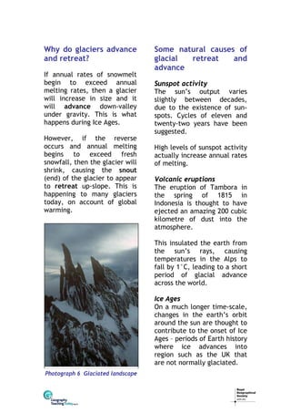 Why do glaciers advance
and retreat?
If annual rates of snowmelt
begin to exceed annual
melting rates, then a glacier
will increase in size and it
will advance down-valley
under gravity. This is what
happens during Ice Ages.
However, if the reverse
occurs and annual melting
begins to exceed fresh
snowfall, then the glacier will
shrink, causing the snout
(end) of the glacier to appear
to retreat up-slope. This is
happening to many glaciers
today, on account of global
warming.

Some natural causes of
glacial
retreat
and
advance
Sunspot activity
The sun’s output varies
slightly between decades,
due to the existence of sunspots. Cycles of eleven and
twenty-two years have been
suggested.
High levels of sunspot activity
actually increase annual rates
of melting.
Volcanic eruptions
The eruption of Tambora in
the spring of 1815 in
Indonesia is thought to have
ejected an amazing 200 cubic
kilometre of dust into the
atmosphere.
This insulated the earth from
the sun’s rays, causing
temperatures in the Alps to
fall by 1°C, leading to a short
period of glacial advance
across the world.
Ice Ages
On a much longer time-scale,
changes in the earth’s orbit
around the sun are thought to
contribute to the onset of Ice
Ages – periods of Earth history
where ice advances into
region such as the UK that
are not normally glaciated.

Photograph 6 Glaciated landscape

 