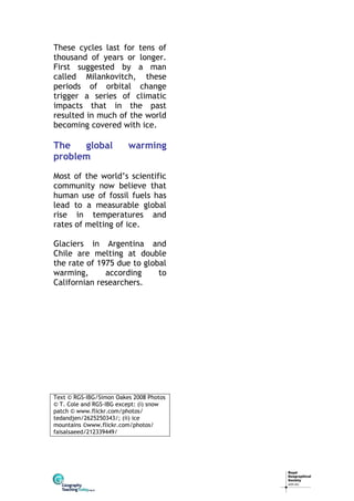 These cycles last for tens of
thousand of years or longer.
First suggested by a man
called Milankovitch, these
periods of orbital change
trigger a series of climatic
impacts that in the past
resulted in much of the world
becoming covered with ice.

The
global
problem

warming

Most of the world’s scientific
community now believe that
human use of fossil fuels has
lead to a measurable global
rise in temperatures and
rates of melting of ice.
Glaciers in Argentina and
Chile are melting at double
the rate of 1975 due to global
warming,
according
to
Californian researchers.

Text © RGS-IBG/Simon Oakes 2008 Photos
© T. Cole and RGS-IBG except: (i) snow
patch © www.flickr.com/photos/
tedandjen/2625250343/; (ii) ice
mountains ©www.flickr.com/photos/
faisalsaeed/212339449/

 